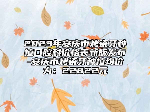 2023年安庆市烤瓷牙种植口腔科价格表新版发布-安庆市烤瓷牙种植均价为：22822元
