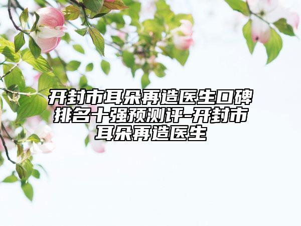 开封市耳朵再造医生口碑排名十强预测评-开封市耳朵再造医生