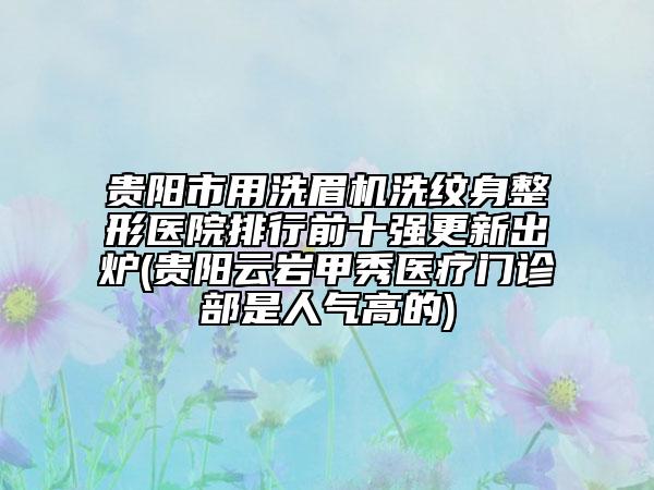 贵阳市用洗眉机洗纹身整形医院排行前十强更新出炉(贵阳云岩甲秀医疗门诊部是人气高的)