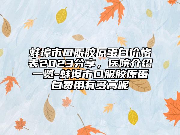 蚌埠市口服胶原蛋白价格表2023分享，医院介绍一览-蚌埠市口服胶原蛋白费用有多高呢