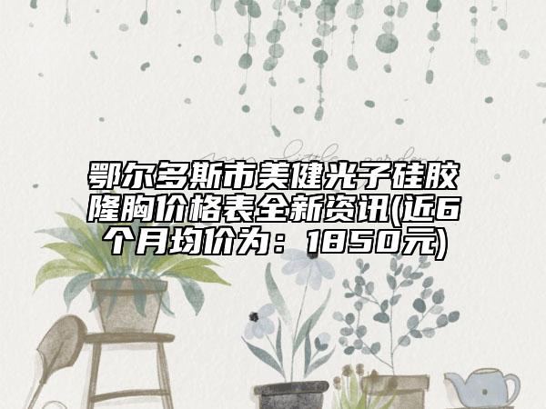 鄂尔多斯市美健光子硅胶隆胸价格表全新资讯(近6个月均价为：1850元)