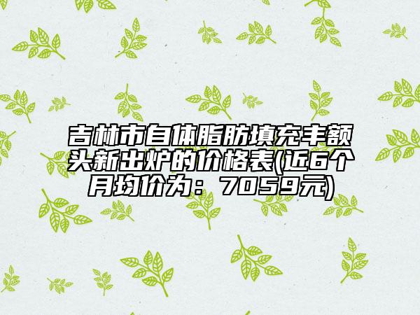 吉林市自体脂肪填充丰额头新出炉的价格表(近6个月均价为：7059元)