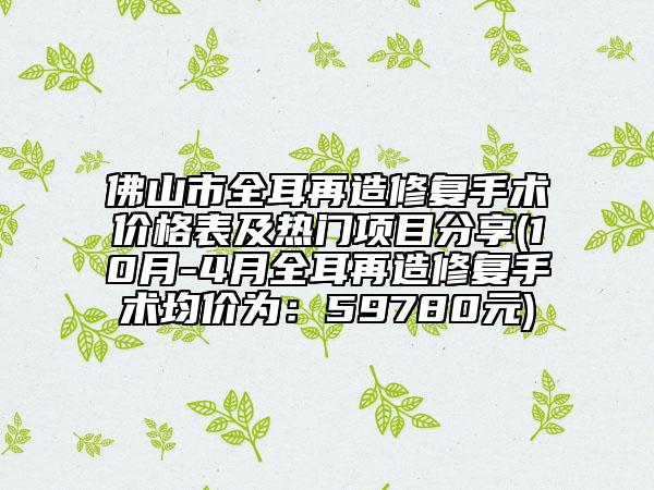 佛山市全耳再造修复手术价格表及热门项目分享(10月-4月全耳再造修复手术均价为：59780元)