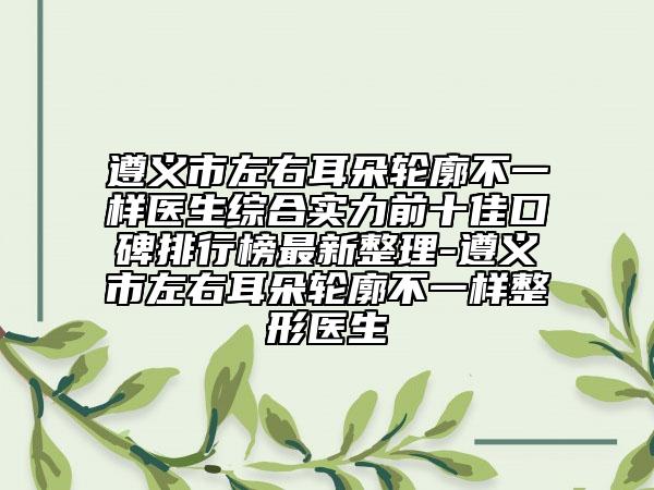遵义市左右耳朵轮廓不一样医生综合实力前十佳口碑排行榜最新整理-遵义市左右耳朵轮廓不一样整形医生