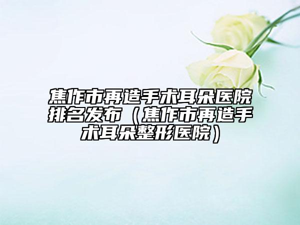 焦作市再造手术耳朵医院排名发布（焦作市再造手术耳朵整形医院）