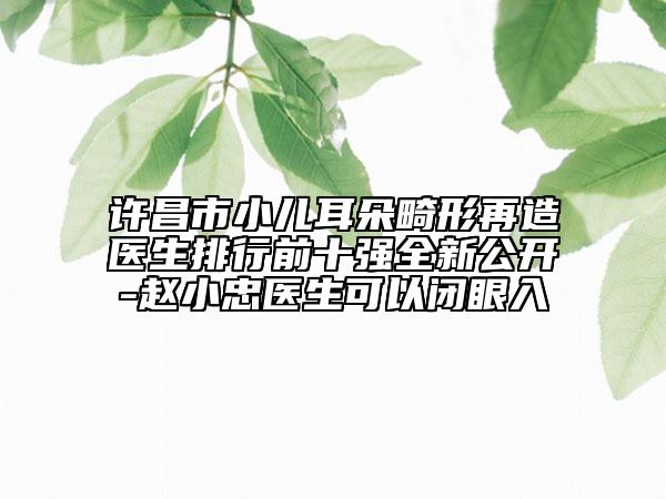 许昌市小儿耳朵畸形再造医生排行前十强全新公开-赵小忠医生可以闭眼入