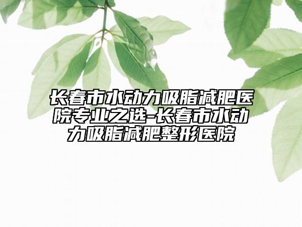 长春市水动力吸脂减肥医院专业之选-长春市水动力吸脂减肥整形医院