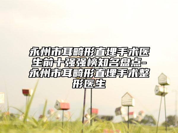 永州市耳畸形直埋手术医生前十强强榜知名盘点-永州市耳畸形直埋手术整形医生