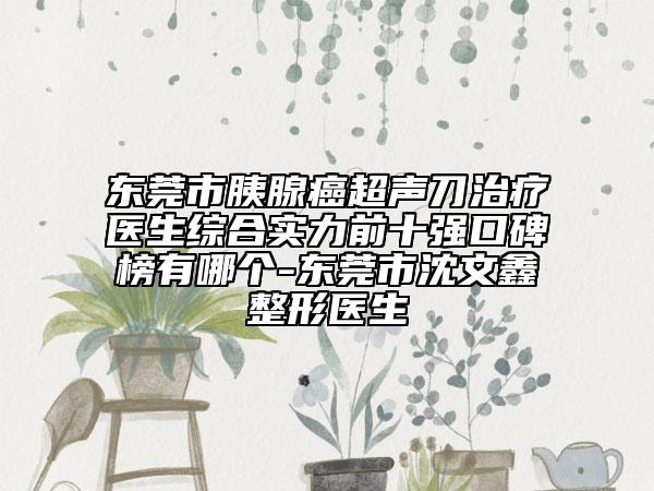 东莞市胰腺癌超声刀治疗医生综合实力前十强口碑榜有哪个-东莞市沈文鑫整形医生
