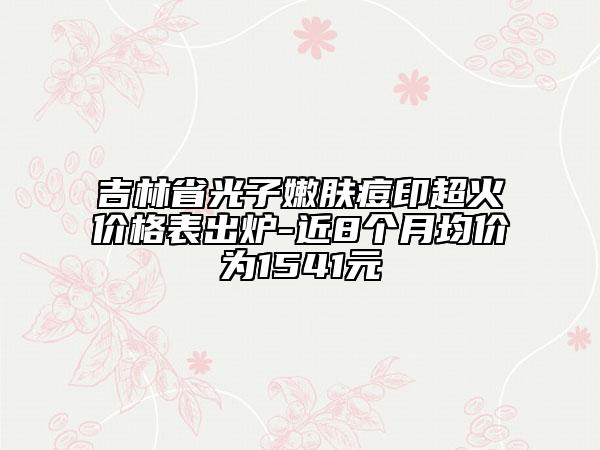 吉林省光子嫩肤痘印超火价格表出炉-近8个月均价为1541元