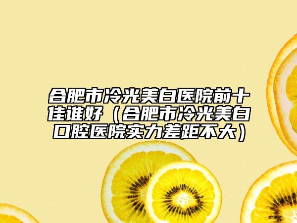 合肥市冷光美白医院前十佳谁好（合肥市冷光美白口腔医院实力差距不大）