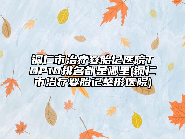 铜仁市治疗婴胎记医院TOP10排名都是哪里(铜仁市治疗婴胎记整形医院)