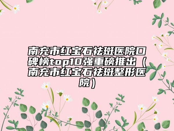 南充市红宝石祛斑医院口碑榜top10强重磅推出（南充市红宝石祛斑整形医院）