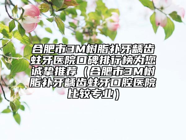 合肥市3M树脂补牙龋齿蛀牙医院口碑排行榜为您诚挚推荐（合肥市3M树脂补牙龋齿蛀牙口腔医院比较专业）