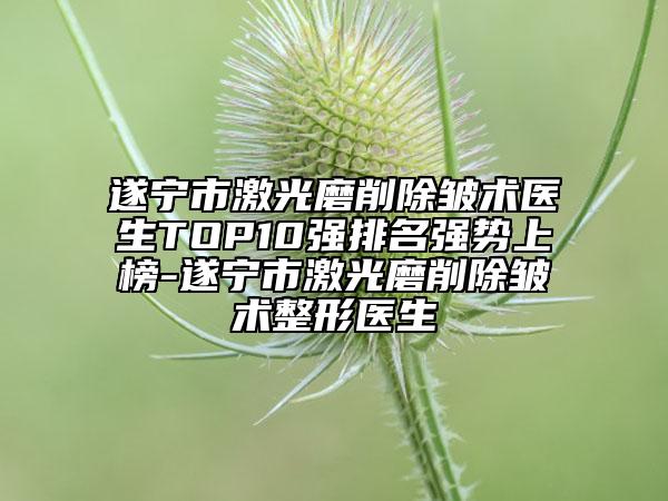 遂宁市激光磨削除皱术医生TOP10强排名强势上榜-遂宁市激光磨削除皱术整形医生