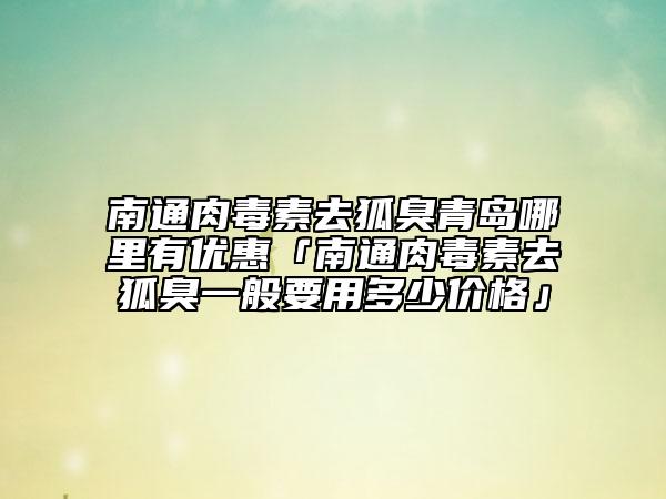 南通肉毒素去狐臭青岛哪里有优惠「南通肉毒素去狐臭一般要用多少价格」