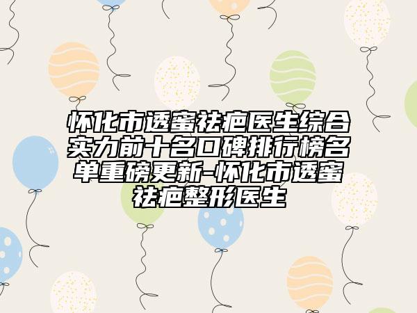 怀化市透蜜祛疤医生综合实力前十名口碑排行榜名单重磅更新-怀化市透蜜祛疤整形医生