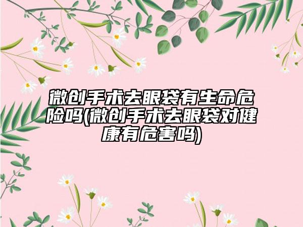 微创手术去眼袋有生命危险吗(微创手术去眼袋对健康有危害吗)
