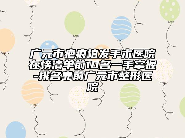 广元市疤痕植发手术医院在榜清单前10名一手掌握-排名靠前广元市整形医院