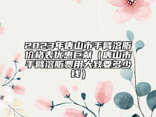 2023年唐山市手臂溶脂价格表优惠巨献（唐山市手臂溶脂费用大致要多少钱）