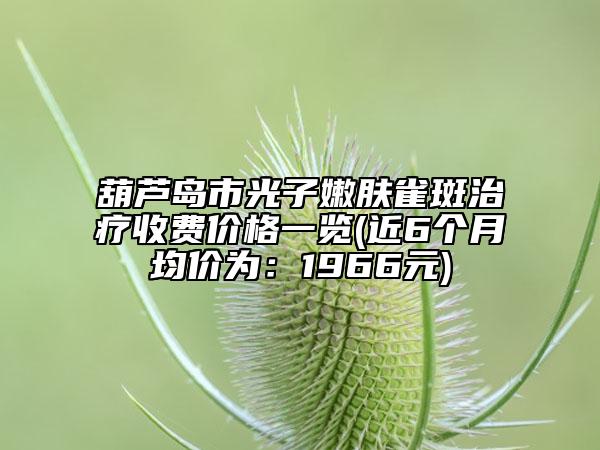 葫芦岛市光子嫩肤雀斑治疗收费价格一览(近6个月均价为：1966元)
