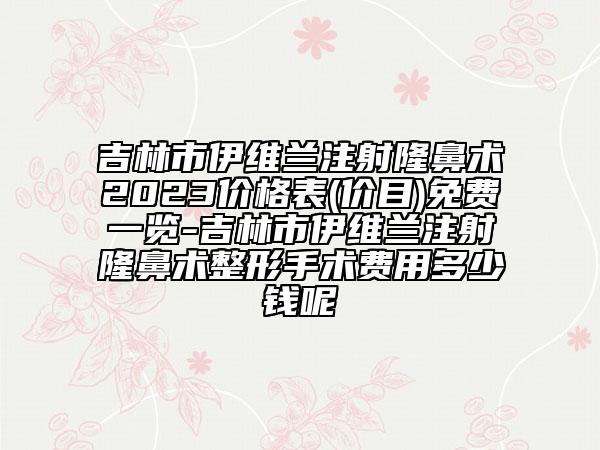 吉林市伊维兰注射隆鼻术2023价格表(价目)免费一览-吉林市伊维兰注射隆鼻术整形手术费用多少钱呢