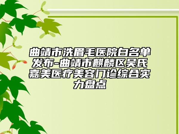 曲靖市洗眉毛医院白名单发布-曲靖市麒麟区吴氏嘉美医疗美容门诊综合实力盘点