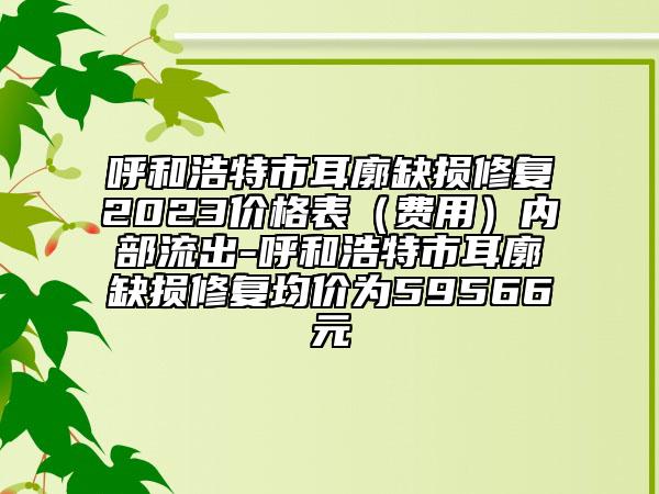 呼和浩特市耳廓缺损修复2023价格表（费用）内部流出-呼和浩特市耳廓缺损修复均价为59566元