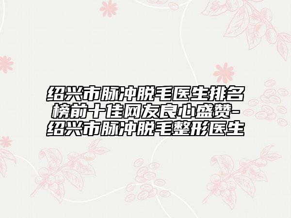 绍兴市脉冲脱毛医生排名榜前十佳网友良心盛赞-绍兴市脉冲脱毛整形医生