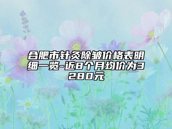 合肥市针灸除皱价格表明细一览-近8个月均价为3280元