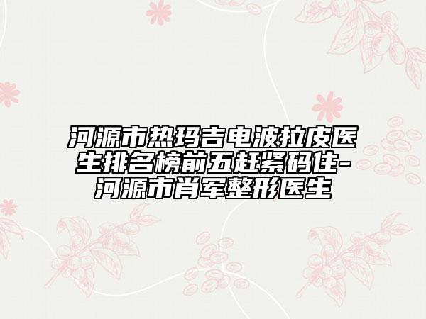 河源市热玛吉电波拉皮医生排名榜前五赶紧码住-河源市肖军整形医生