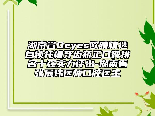 湖南省Oeyes欧睛精选自锁托槽牙齿矫正口碑排名十强实力评出-湖南省张展玮医师口腔医生