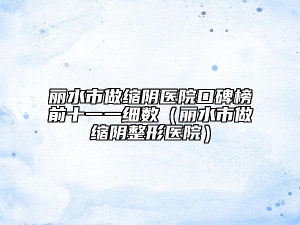 丽水市做缩阴医院口碑榜前十一一细数（丽水市做缩阴整形医院）