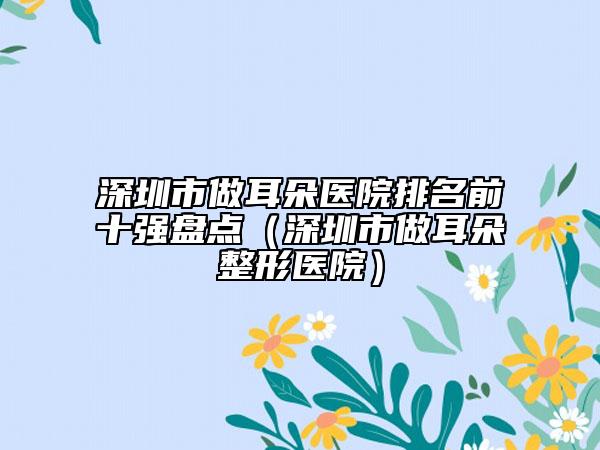 深圳市做耳朵医院排名前十强盘点（深圳市做耳朵整形医院）