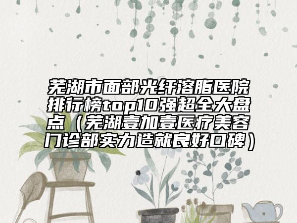 芜湖市面部光纤溶脂医院排行榜top10强超全大盘点（芜湖壹加壹医疗美容门诊部实力造就良好口碑）