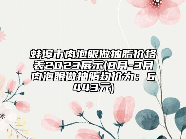 蚌埠市肉泡眼做抽脂价格表2023展示(8月-3月肉泡眼做抽脂均价为：6443元)