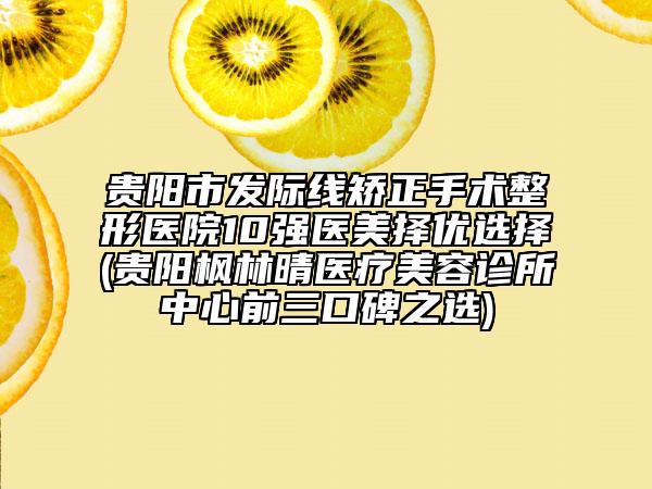 贵阳市发际线矫正手术整形医院10强医美择优选择(贵阳枫林晴医疗美容诊所中心前三口碑之选)