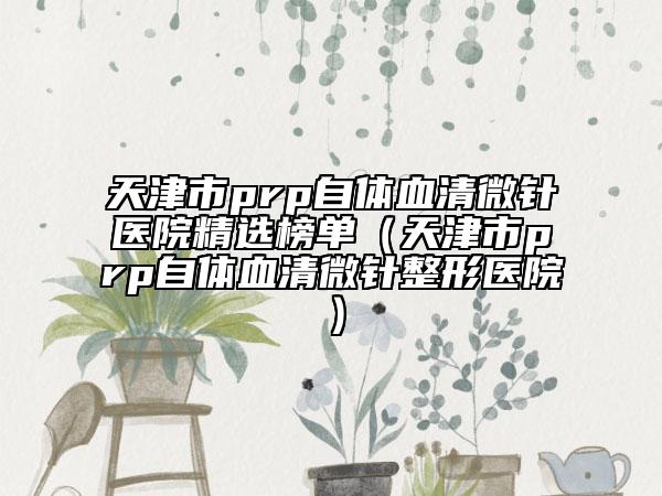 天津市prp自体血清微针医院精选榜单（天津市prp自体血清微针整形医院）