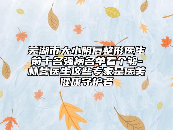 芜湖市大小阴唇整形医生前十名强榜名单看个够-林蓉医生这些专家是医美健康守护者