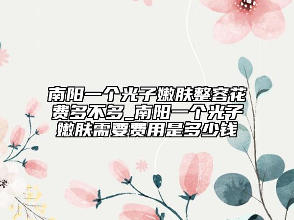 南阳一个光子嫩肤整容花费多不多_南阳一个光子嫩肤需要费用是多少钱