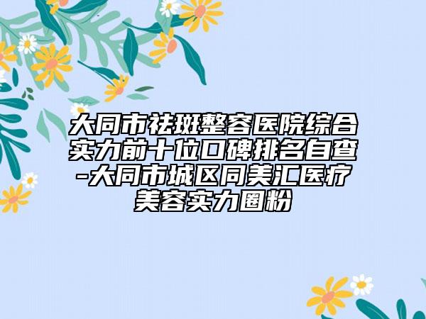大同市祛斑整容医院综合实力前十位口碑排名自查-大同市城区同美汇医疗美容实力圈粉