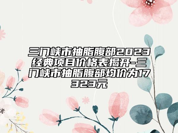 三门峡市抽脂腹部2023经典项目价格表揭开-三门峡市抽脂腹部均价为17323元