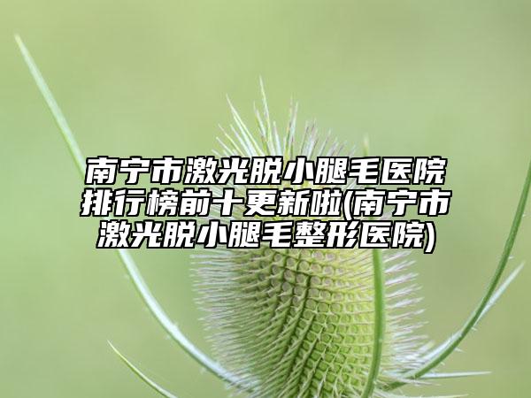 南宁市激光脱小腿毛医院排行榜前十更新啦(南宁市激光脱小腿毛整形医院)