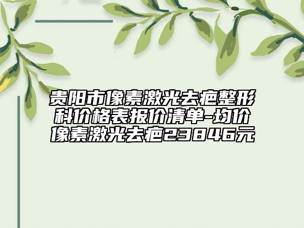 贵阳市像素激光去疤整形科价格表报价清单-均价像素激光去疤23846元