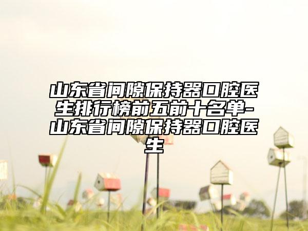 山东省间隙保持器口腔医生排行榜前五前十名单-山东省间隙保持器口腔医生