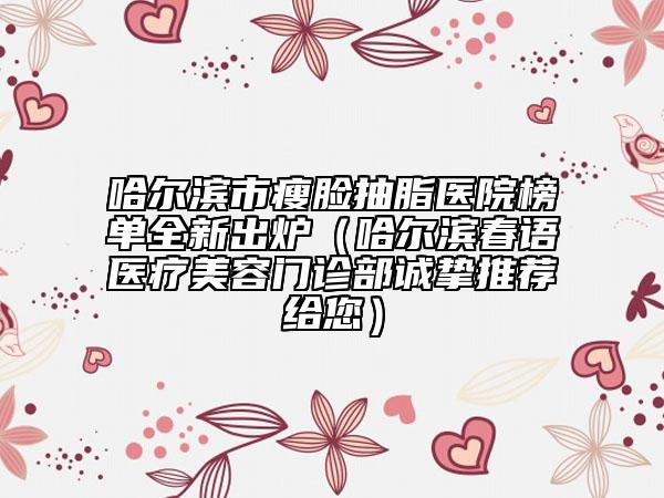 哈尔滨市瘦脸抽脂医院榜单全新出炉（哈尔滨春语医疗美容门诊部诚挚推荐给您）