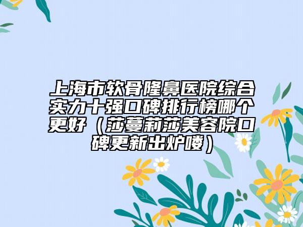 上海市软骨隆鼻医院综合实力十强口碑排行榜哪个更好（莎蔓莉莎美容院口碑更新出炉喽）