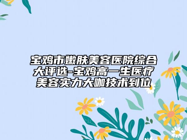 宝鸡市嫩肤美容医院综合大评选-宝鸡高一生医疗美容实力大咖技术到位