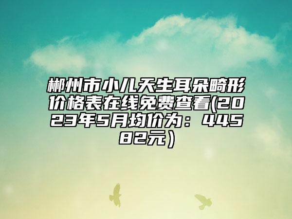 郴州市小儿天生耳朵畸形价格表在线免费查看(2023年5月均价为：44582元）