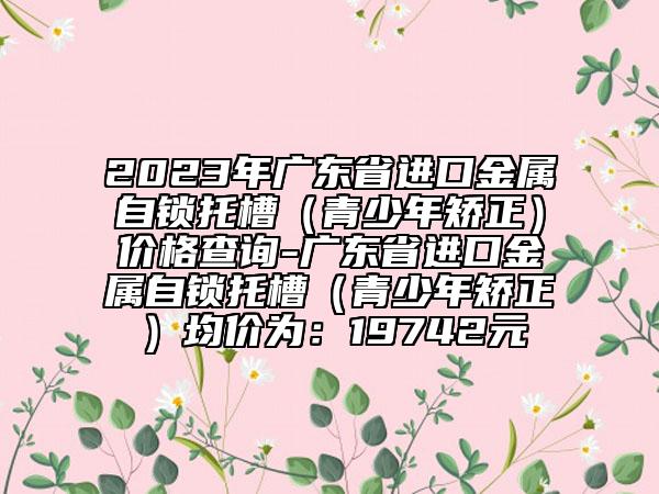 2023年广东省进口金属自锁托槽（青少年矫正）价格查询-广东省进口金属自锁托槽（青少年矫正）均价为：19742元